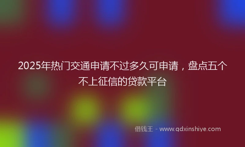 2025年热门交通申请不过多久可申请，盘点五个不上征信的贷款平台