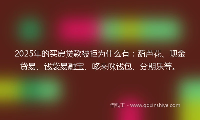 2025年的买房贷款被拒为什么有：葫芦花、现金贷易、钱袋易融宝、哆来咪钱包、分期乐等。