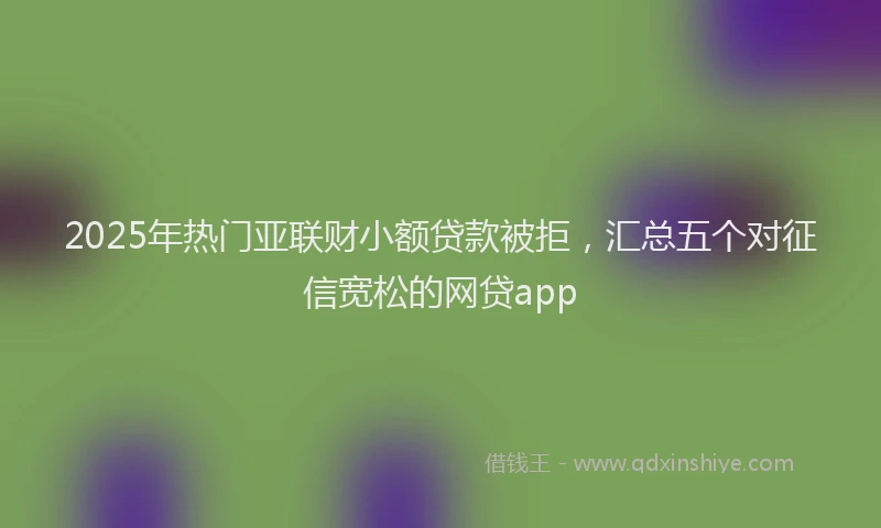 2025年热门亚联财小额贷款被拒，汇总五个对征信宽松的网贷app