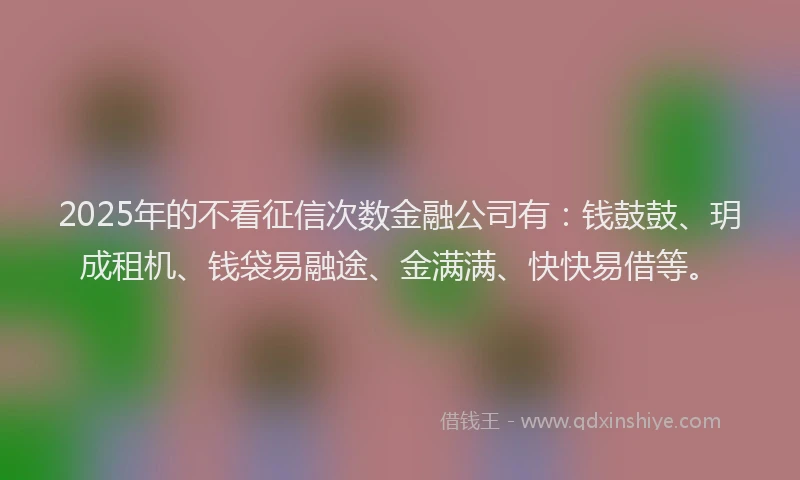 2025年的不看征信次数金融公司有：钱鼓鼓、玥成租机、钱袋易融途、金满满、快快易借等。