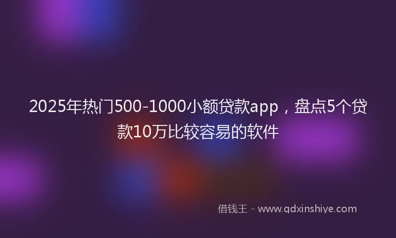 2025年热门500-1000小额贷款app，盘点5个贷款10万比较容易的软件