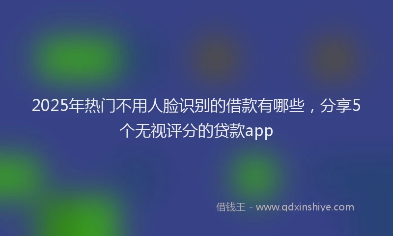 2025年热门不用人脸识别的借款有哪些，分享5个无视评分的贷款app