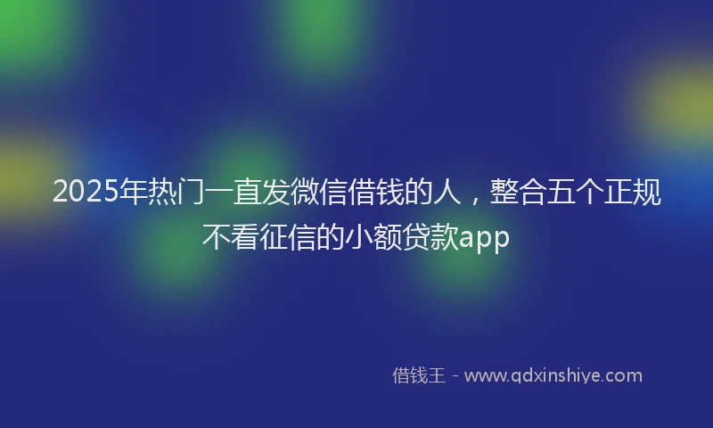 2025年热门一直发微信借钱的人，整合五个正规不看征信的小额贷款app