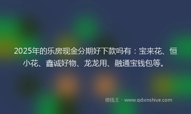 2025年的乐房现金分期好下款吗有：宝来花、恒小花、鑫诚好物、龙龙用、融通宝钱包等。