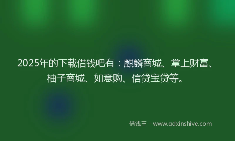 2025年的下载借钱吧有：麒麟商城、掌上财富、柚子商城、如意购、信贷宝贷等。