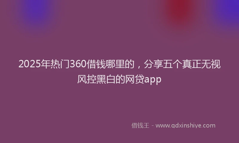 2025年热门360借钱哪里的，分享五个真正无视风控黑白的网贷app