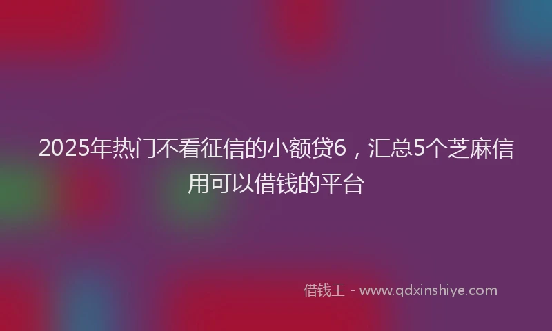 2025年热门不看征信的小额贷6，汇总5个芝麻信用可以借钱的平台