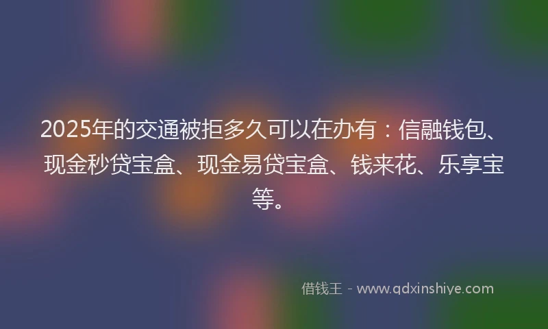 2025年的交通被拒多久可以在办有：信融钱包、现金秒贷宝盒、现金易贷宝盒、钱来花、乐享宝等。
