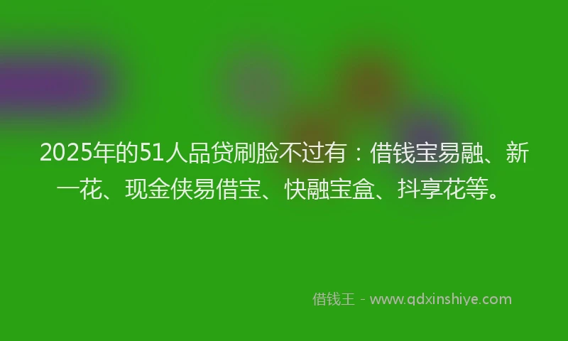 2025年的51人品贷刷脸不过有：借钱宝易融、新一花、现金侠易借宝、快融宝盒、抖享花等。