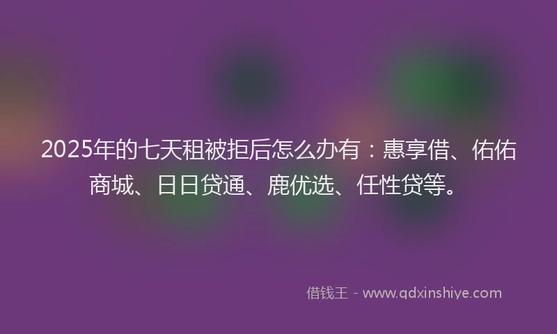 2025年的七天租被拒后怎么办有：惠享借、佑佑商城、日日贷通、鹿优选、任性贷等。