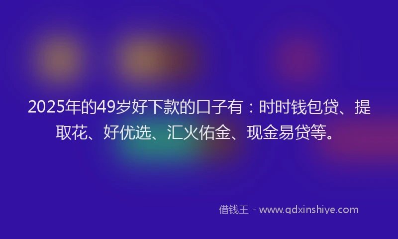 2025年的49岁好下款的口子有：时时钱包贷、提取花、好优选、汇火佑金、现金易贷等。