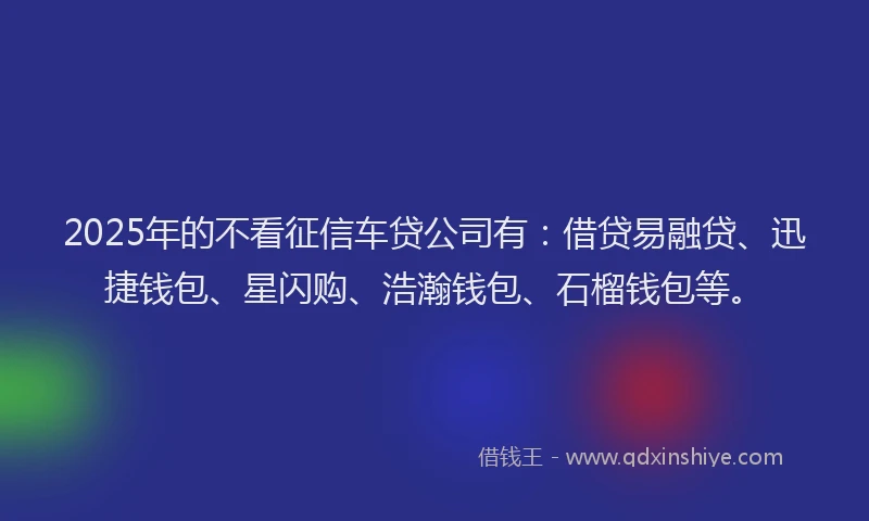2025年的不看征信车贷公司有：借贷易融贷、迅捷钱包、星闪购、浩瀚钱包、石榴钱包等。
