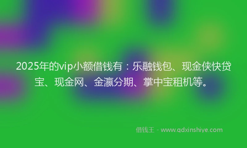 2025年的vip小额借钱有：乐融钱包、现金侠快贷宝、现金网、金瀛分期、掌中宝租机等。