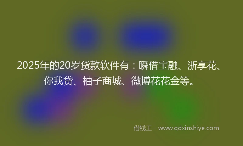 2025年的20岁货款软件有：瞬借宝融、浙享花、你我贷、柚子商城、微博花花金等。