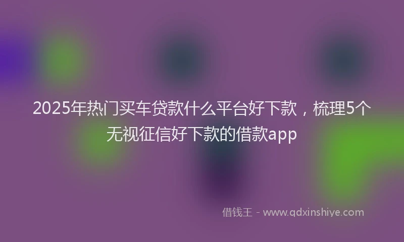 2025年热门买车贷款什么平台好下款，梳理5个无视征信好下款的借款app