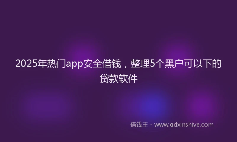2025年热门app安全借钱，整理5个黑户可以下的贷款软件