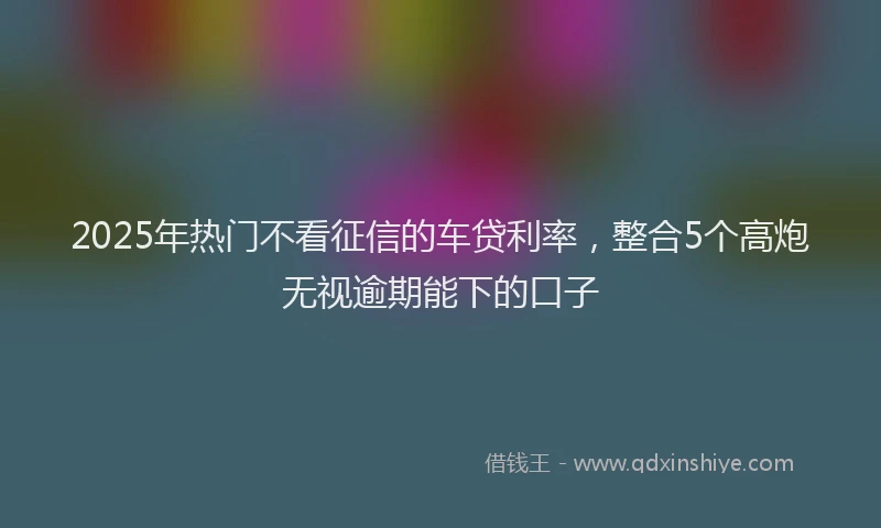 2025年热门不看征信的车贷利率，整合5个高炮无视逾期能下的口子