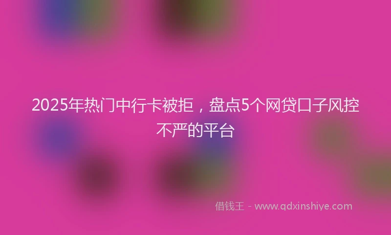 2025年热门中行卡被拒，盘点5个网贷口子风控不严的平台