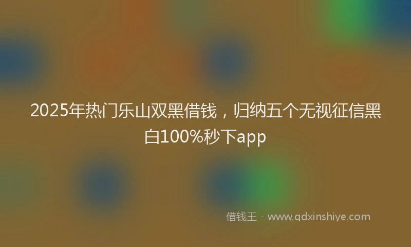 2025年热门乐山双黑借钱，归纳五个无视征信黑白100%秒下app