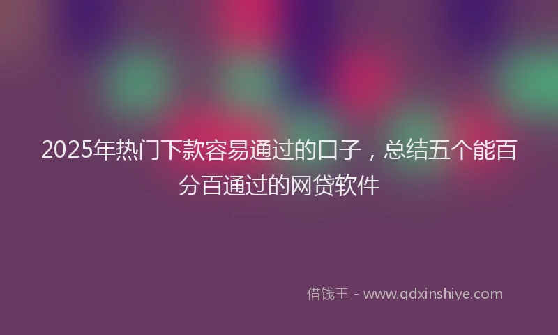 2025年热门下款容易通过的口子，总结五个能百分百通过的网贷软件