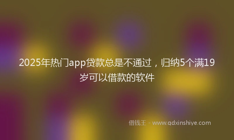 2025年热门app贷款总是不通过，归纳5个满19岁可以借款的软件