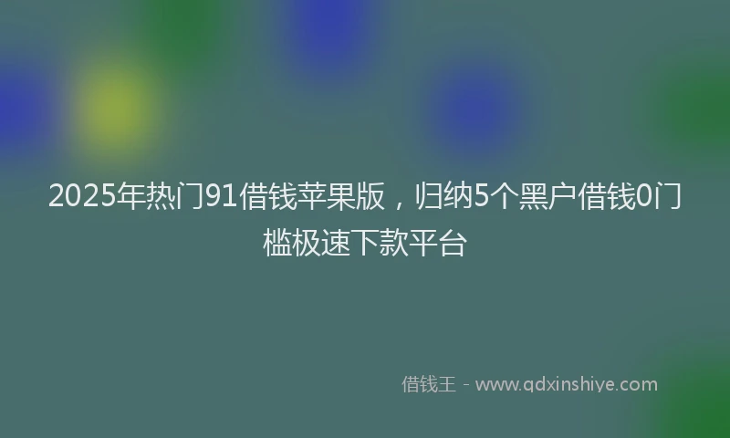 2025年热门91借钱苹果版，归纳5个黑户借钱0门槛极速下款平台