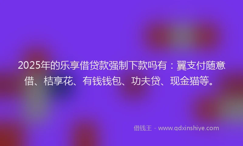 2025年的乐享借贷款强制下款吗有：翼支付随意借、桔享花、有钱钱包、功夫贷、现金猫等。
