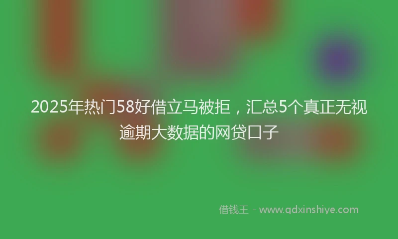 2025年热门58好借立马被拒，汇总5个真正无视逾期大数据的网贷口子