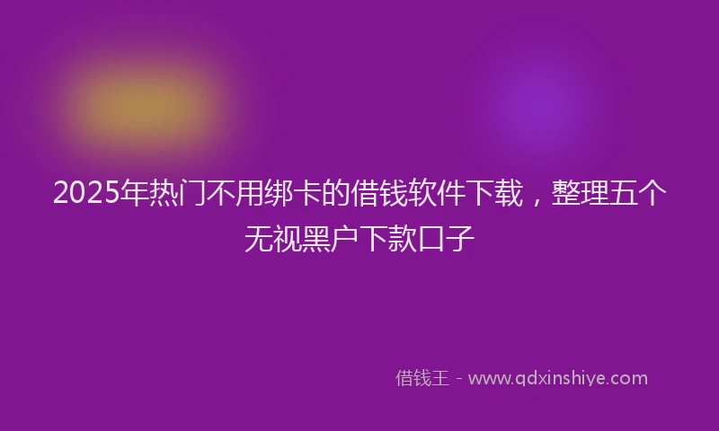 2025年热门不用绑卡的借钱软件下载，整理五个无视黑户下款口子
