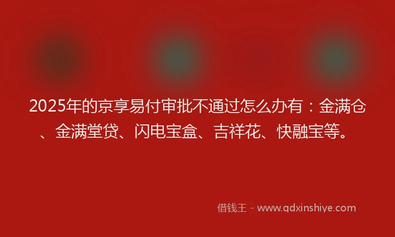 2025年的京享易付审批不通过怎么办有：金满仓、金满堂贷、闪电宝盒、吉祥花、快融宝等。