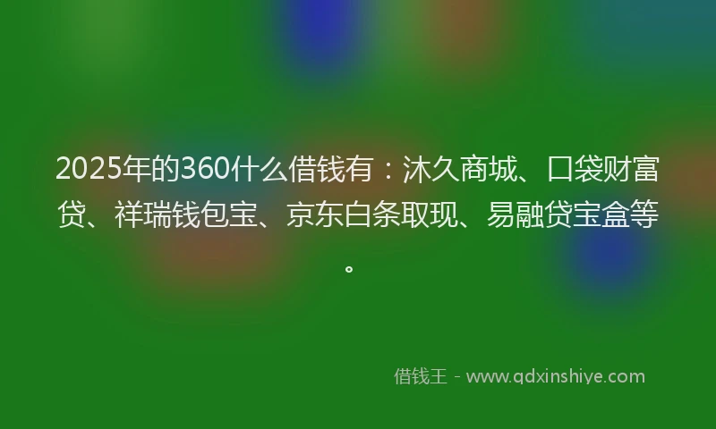 2025年的360什么借钱有：沐久商城、口袋财富贷、祥瑞钱包宝、京东白条取现、易融贷宝盒等。