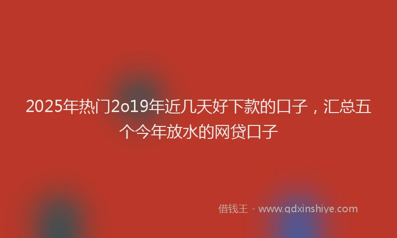 2025年热门2o19年近几天好下款的口子，汇总五个今年放水的网贷口子