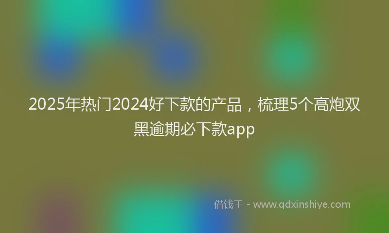 2025年热门2024好下款的产品，梳理5个高炮双黑逾期必下款app