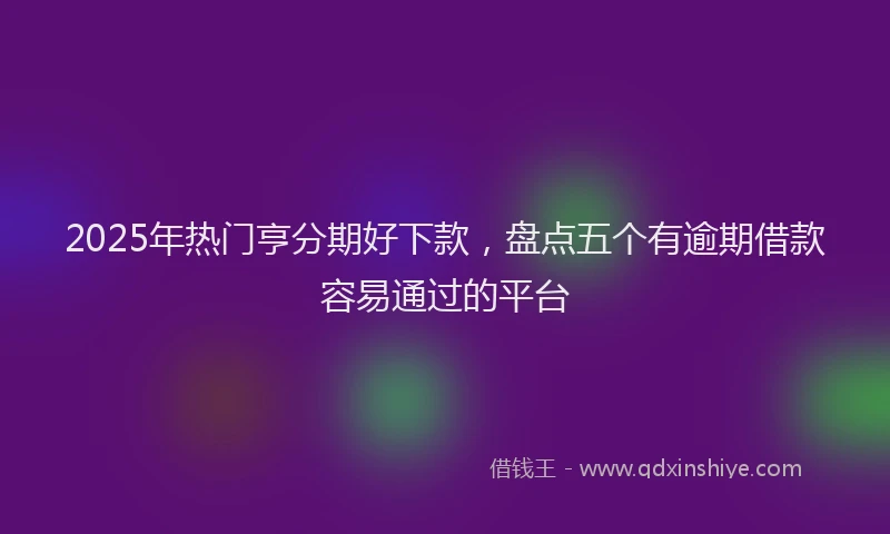 2025年热门亨分期好下款，盘点五个有逾期借款容易通过的平台