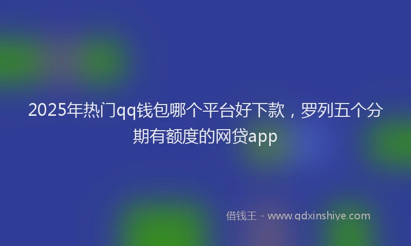 2025年热门qq钱包哪个平台好下款，罗列五个分期有额度的网贷app