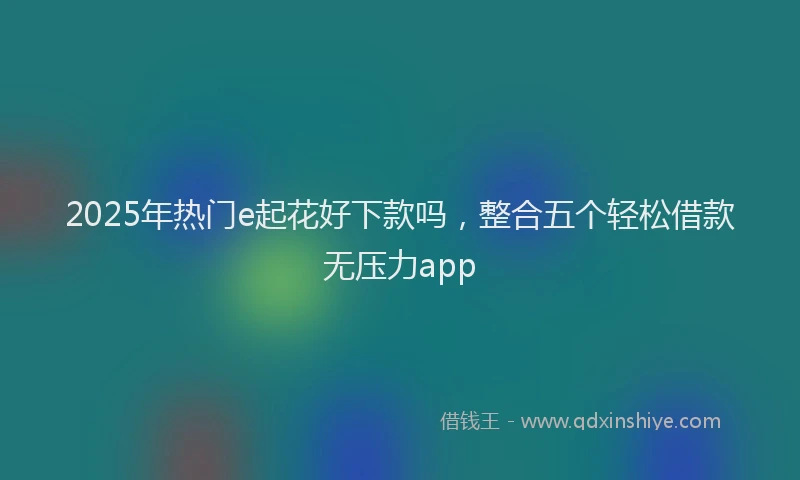 2025年热门e起花好下款吗，整合五个轻松借款无压力app