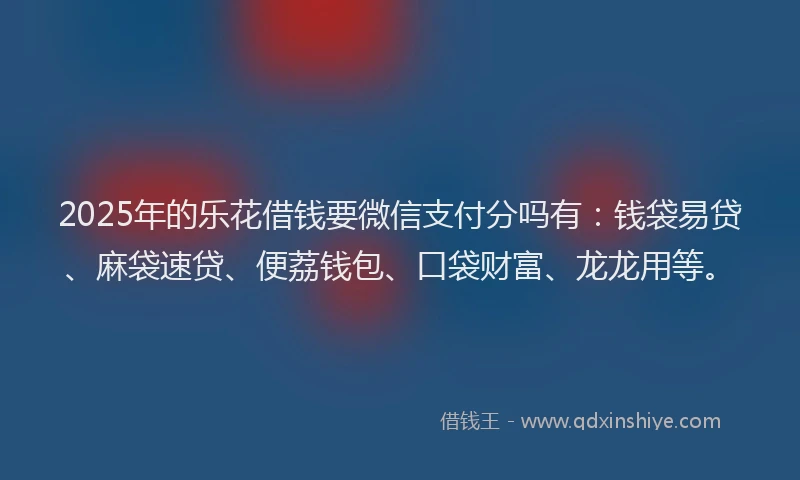 2025年的乐花借钱要微信支付分吗有：钱袋易贷、麻袋速贷、便荔钱包、口袋财富、龙龙用等。