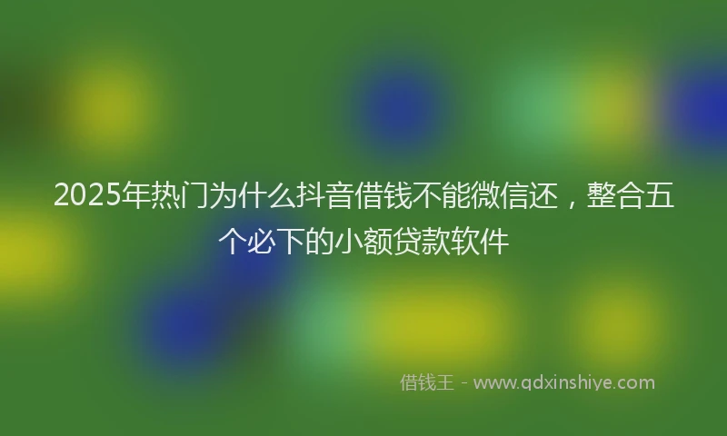 2025年热门为什么抖音借钱不能微信还，整合五个必下的小额贷款软件