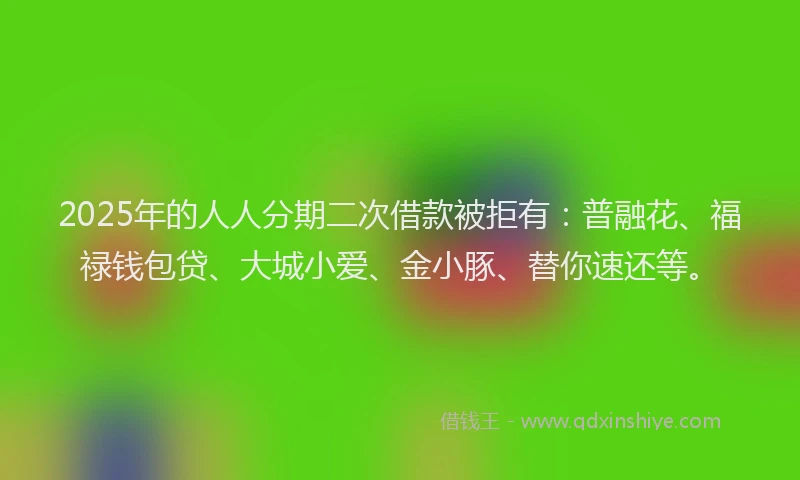 2025年的人人分期二次借款被拒有：普融花、福禄钱包贷、大城小爱、金小豚、替你速还等。