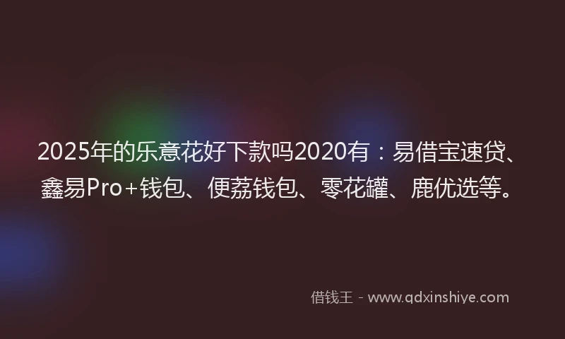 2025年的乐意花好下款吗2020有：易借宝速贷、鑫易Pro+钱包、便荔钱包、零花罐、鹿优选等。