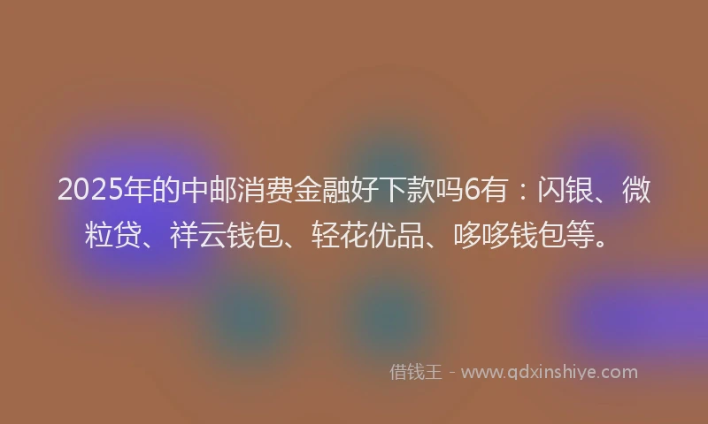 2025年的中邮消费金融好下款吗6有：闪银、微粒贷、祥云钱包、轻花优品、哆哆钱包等。