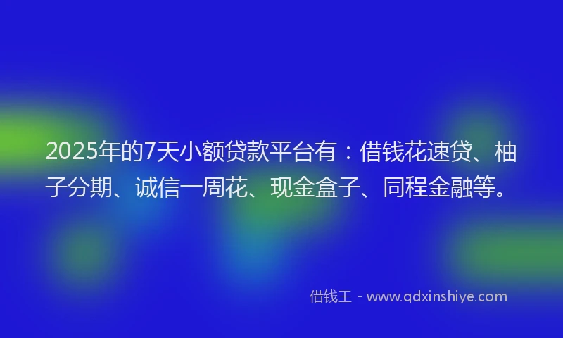 2025年的7天小额贷款平台有：借钱花速贷、柚子分期、诚信一周花、现金盒子、同程金融等。