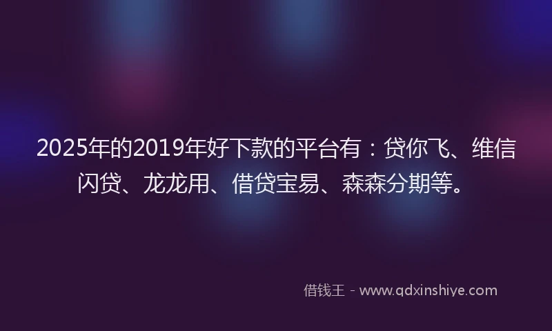 2025年的2019年好下款的平台有：贷你飞、维信闪贷、龙龙用、借贷宝易、森森分期等。