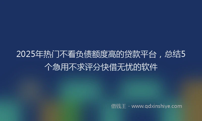 2025年热门不看负债额度高的贷款平台，总结5个急用不求评分快借无忧的软件