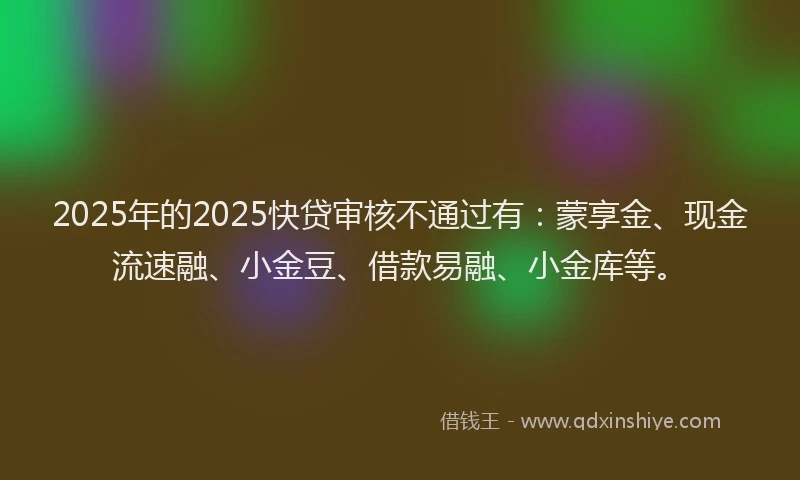 2025年的2025快贷审核不通过有：蒙享金、现金流速融、小金豆、借款易融、小金库等。