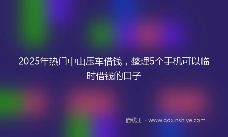 2025年热门中山压车借钱，整理5个手机可以临时借钱的口子