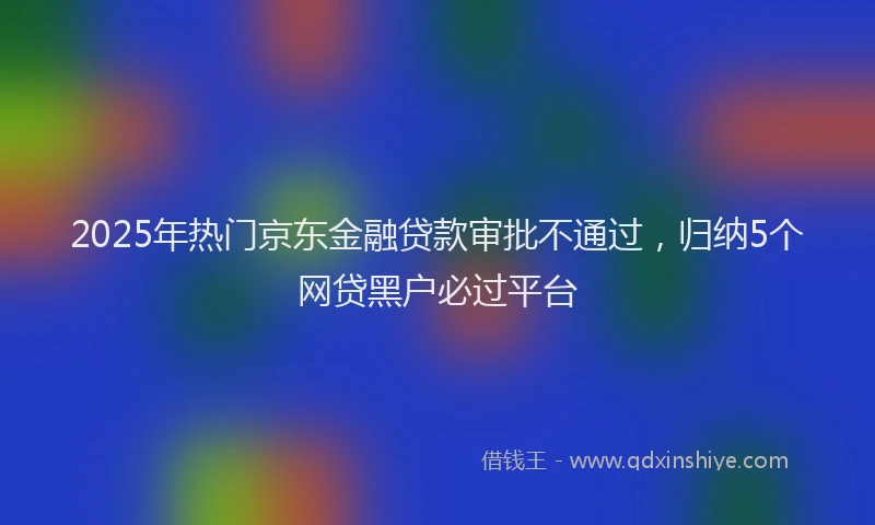 2025年热门京东金融贷款审批不通过，归纳5个网贷黑户必过平台