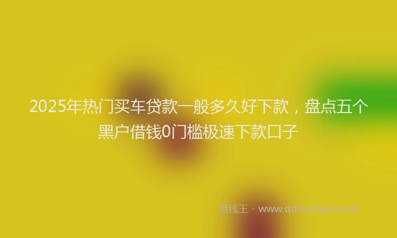 2025年热门买车贷款一般多久好下款，盘点五个黑户借钱0门槛极速下款口子
