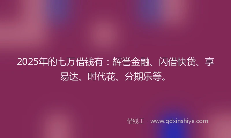 2025年的七万借钱有：辉誉金融、闪借快贷、享易达、时代花、分期乐等。