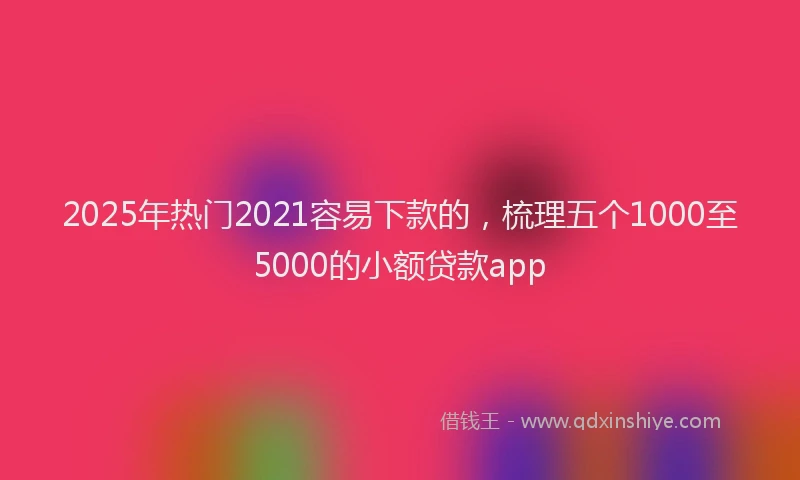 2025年热门2021容易下款的，梳理五个1000至5000的小额贷款app